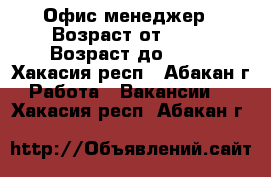Офис-менеджер › Возраст от ­ 18 › Возраст до ­ 60 - Хакасия респ., Абакан г. Работа » Вакансии   . Хакасия респ.,Абакан г.